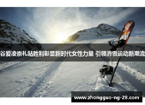 谷爱凌崇礼站胜利彰显新时代女性力量 引领滑雪运动新潮流