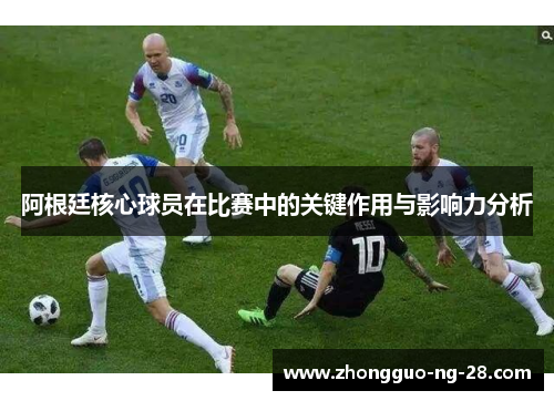 阿根廷核心球员在比赛中的关键作用与影响力分析
