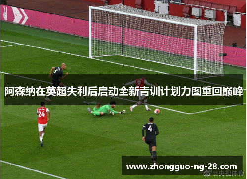 阿森纳在英超失利后启动全新青训计划力图重回巅峰