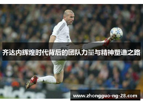 齐达内辉煌时代背后的团队力量与精神塑造之路