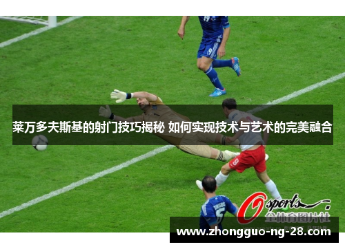 莱万多夫斯基的射门技巧揭秘 如何实现技术与艺术的完美融合