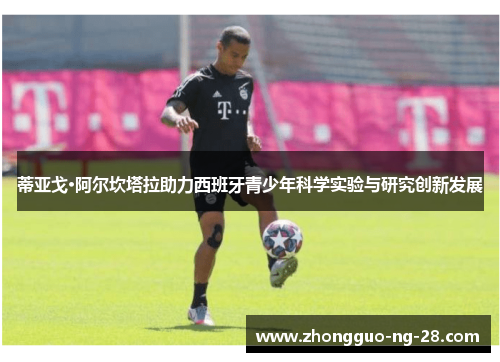 蒂亚戈·阿尔坎塔拉助力西班牙青少年科学实验与研究创新发展