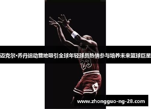 迈克尔·乔丹运动营地吸引全球年轻球员热情参与培养未来篮球巨星
