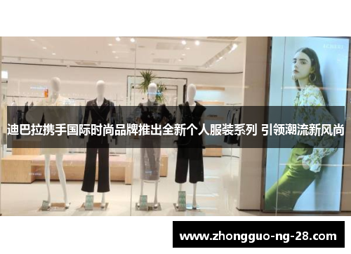 迪巴拉携手国际时尚品牌推出全新个人服装系列 引领潮流新风尚