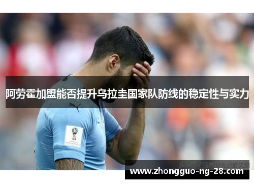 阿劳霍加盟能否提升乌拉圭国家队防线的稳定性与实力