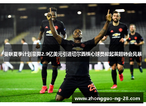 曼联夏季计划豪掷2.9亿美元引进切尔西核心球员掀起英超转会风暴 曼联夏季计划豪掷2.9亿美元引进切尔西核心球员掀起英超转会风暴