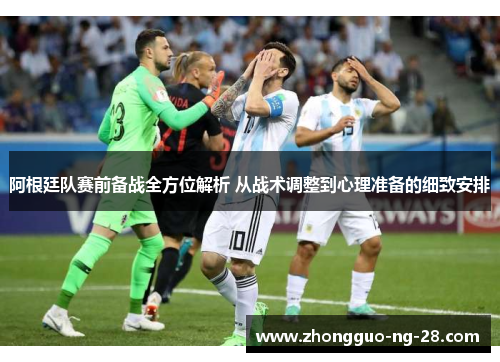 阿根廷队赛前备战全方位解析 从战术调整到心理准备的细致安排